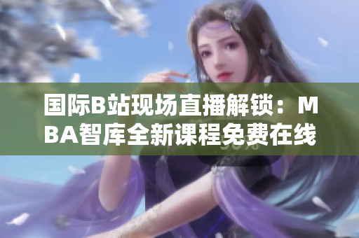 國際B站現(xiàn)場(chǎng)直播解鎖：MBA智庫全新課程免費(fèi)在線觀看