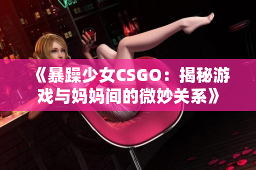 《暴躁少女CSGO：揭秘游戲與媽媽間的微妙關(guān)系》