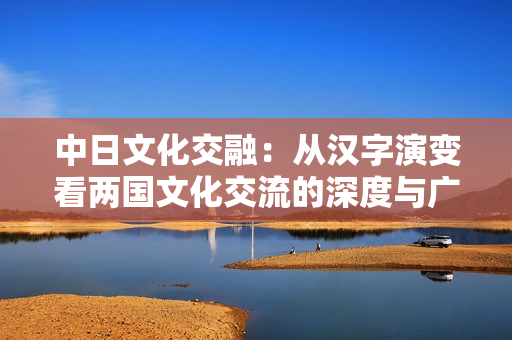 中日文化交融：從漢字演變看兩國文化交流的深度與廣度