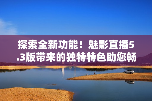 探索全新功能！魅影直播5.3版帶來的獨特特色助您暢享直播樂趣