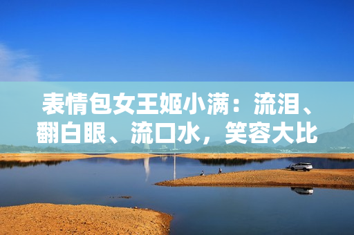 表情包女王姬小滿：流淚、翻白眼、流口水，笑容大比拼！