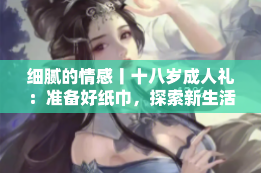 細(xì)膩的情感丨十八歲成人禮：準(zhǔn)備好紙巾，探索新生活
