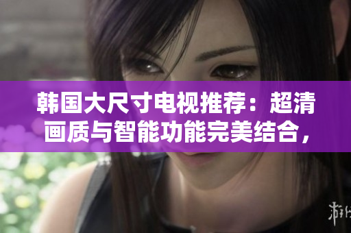 韓國大尺寸電視推薦：超清畫質(zhì)與智能功能完美結(jié)合，帶你體驗(yàn)視覺盛宴