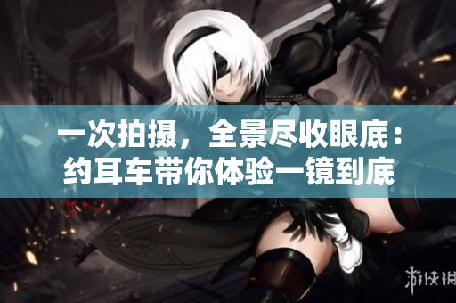一次拍攝，全景盡收眼底：約耳車帶你體驗(yàn)一鏡到底