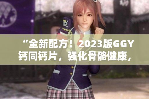 “全新配方！2023版GGY鈣同鈣片，強(qiáng)化骨骼健康，助您遠(yuǎn)離鈣缺乏煩惱！”