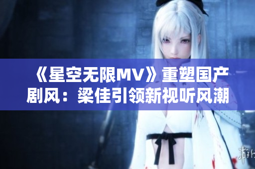 《星空無限MV》重塑國產(chǎn)劇風：梁佳引領新視聽風潮