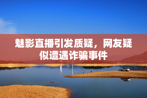 魅影直播引發(fā)質(zhì)疑，網(wǎng)友疑似遭遇詐騙事件