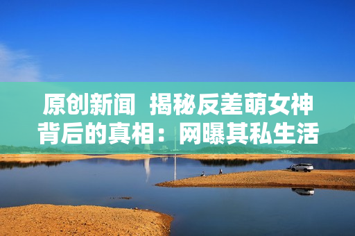 原創(chuàng)新聞  揭秘反差萌女神背后的真相：網(wǎng)曝其私生活和職場秘聞