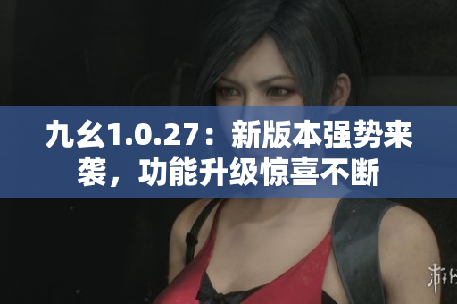 九幺1.0.27：新版本強(qiáng)勢來襲，功能升級驚喜不斷