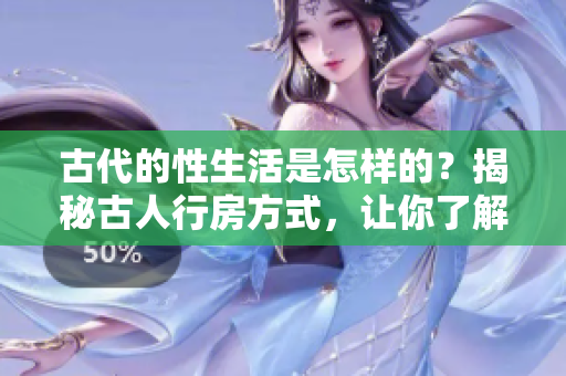 古代的性生活是怎樣的？揭秘古人行房方式，讓你了解古代性文化。