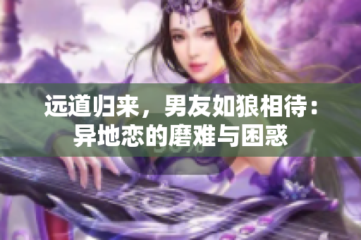 遠(yuǎn)道歸來(lái)，男友如狼相待：異地戀的磨難與困惑