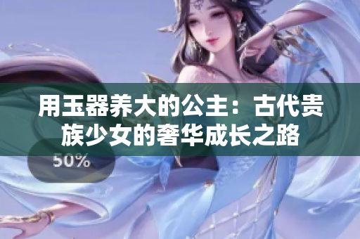 用玉器養(yǎng)大的公主：古代貴族少女的奢華成長(zhǎng)之路
