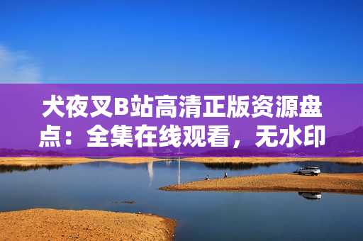 犬夜叉B站高清正版資源盤點(diǎn)：全集在線觀看，無(wú)水印高清畫質(zhì)，精彩劇情全收錄