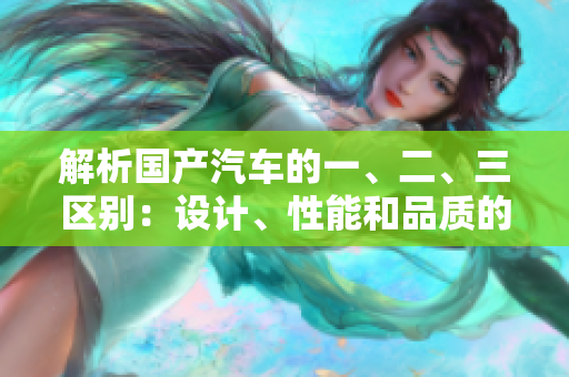 解析國產(chǎn)汽車的一、二、三區(qū)別：設(shè)計、性能和品質(zhì)的細(xì)微之處