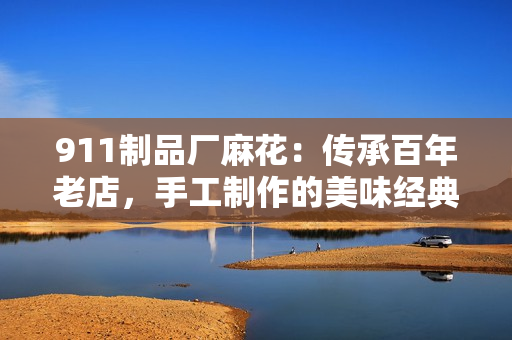 911制品廠麻花：傳承百年老店，手工制作的美味經(jīng)典