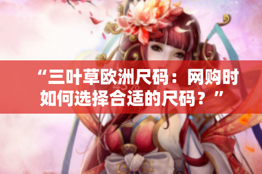 “三葉草歐洲尺碼：網(wǎng)購(gòu)時(shí)如何選擇合適的尺碼？”