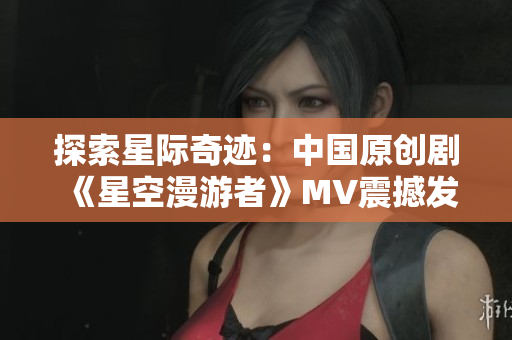 探索星際奇跡：中國原創(chuàng)劇《星空漫游者》MV震撼發(fā)布！
