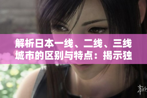 解析日本一線、二線、三線城市的區(qū)別與特點(diǎn)：揭示獨(dú)特魅力及生活方式