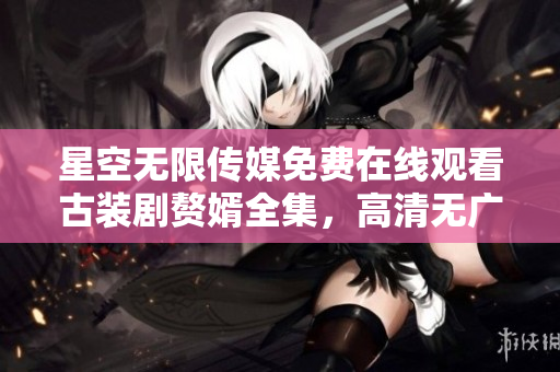 星空無限傳媒免費在線觀看古裝劇贅婿全集，高清無廣告！