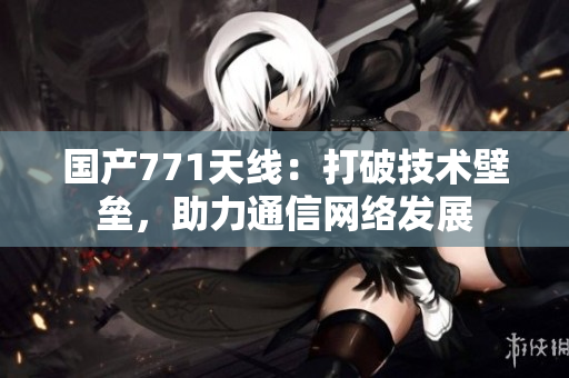 國產771天線：打破技術壁壘，助力通信網絡發(fā)展