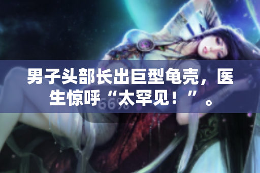 男子頭部長出巨型龜殼，醫(yī)生驚呼“太罕見！”。