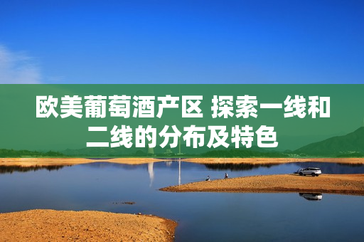 歐美葡萄酒產(chǎn)區(qū) 探索一線和二線的分布及特色