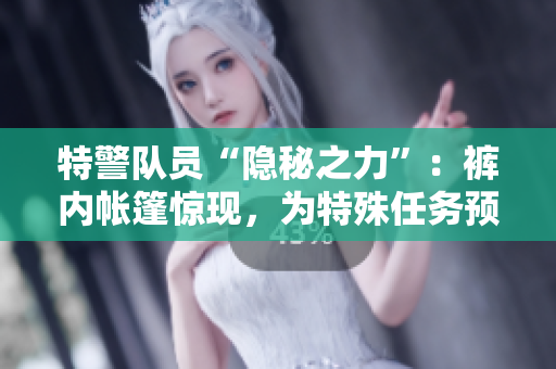 特警隊員“隱秘之力”：褲內帳篷驚現，為特殊任務預備戰(zhàn)備。