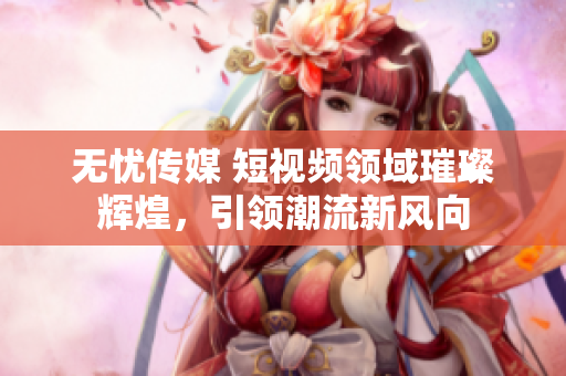 無憂傳媒 短視頻領(lǐng)域璀璨輝煌，引領(lǐng)潮流新風(fēng)向