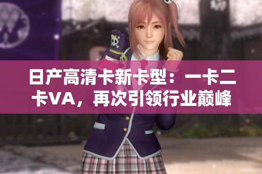 日產(chǎn)高清卡新卡型：一卡二卡VA，再次引領(lǐng)行業(yè)巔峰