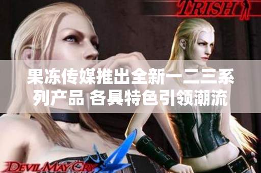 果凍傳媒推出全新一二三系列產(chǎn)品 各具特色引領(lǐng)潮流
