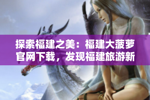 探索福建之美：福建大菠蘿官網(wǎng)下載，發(fā)現(xiàn)福建旅游新景點