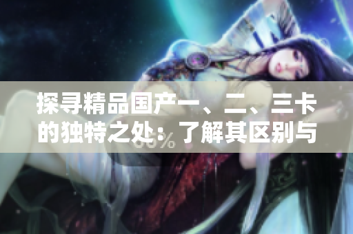 探尋精品國(guó)產(chǎn)一、二、三卡的獨(dú)特之處：了解其區(qū)別與特點(diǎn)