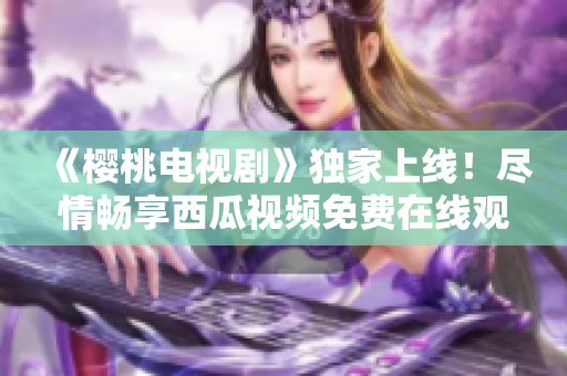 《櫻桃電視劇》獨(dú)家上線！盡情暢享西瓜視頻免費(fèi)在線觀看，精彩不容錯(cuò)過！