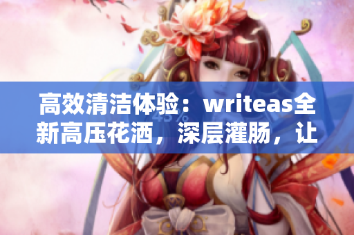高效清潔體驗(yàn)：writeas全新高壓花灑，深層灌腸，讓您煥然一新！