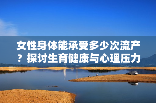 女性身體能承受多少次流產(chǎn)？探討生育健康與心理壓力