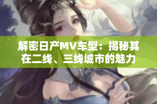 解密日產(chǎn)MV車型：揭秘其在二線、三線城市的魅力
