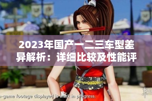 2023年國(guó)產(chǎn)一二三車型差異解析：詳細(xì)比較及性能評(píng)估