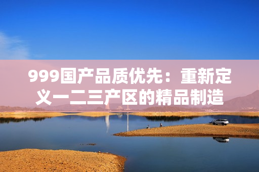 999國(guó)產(chǎn)品質(zhì)優(yōu)先：重新定義一二三產(chǎn)區(qū)的精品制造