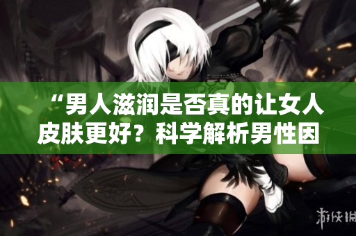 “男人滋潤是否真的讓女人皮膚更好？科學(xué)解析男性因素對女性肌膚的影響”