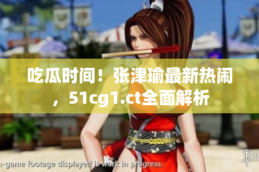 吃瓜時間！張津瑜最新熱鬧，51cg1.ct全面解析