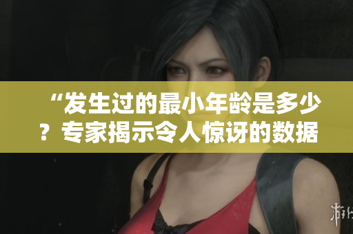“發(fā)生過的最小年齡是多少？專家揭示令人驚訝的數(shù)據(jù)！”