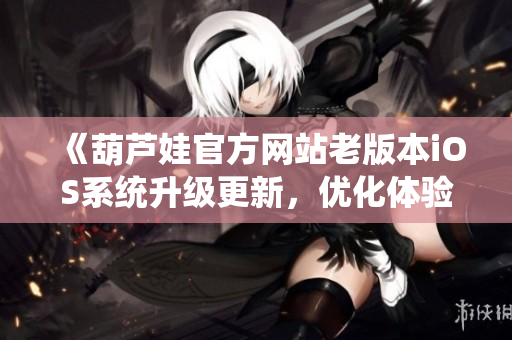 《葫蘆娃官方網(wǎng)站老版本iOS系統(tǒng)升級更新，優(yōu)化體驗！》