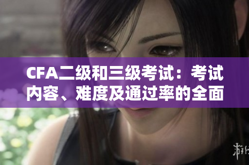 CFA二級(jí)和三級(jí)考試：考試內(nèi)容、難度及通過(guò)率的全面比較