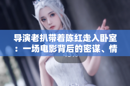 導(dǎo)演老扒帶著陳紅走入臥室：一場(chǎng)電影背后的密謀、情感與創(chuàng)作