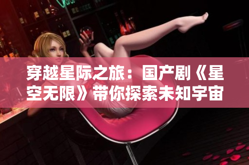 穿越星際之旅：國產(chǎn)劇《星空無限》帶你探索未知宇宙