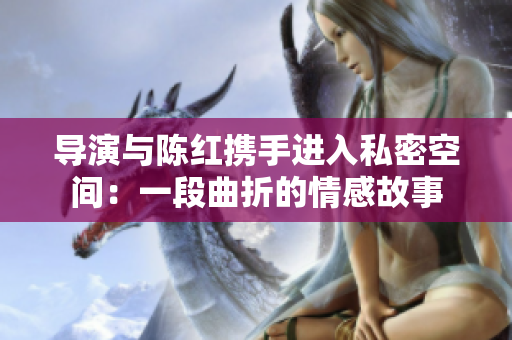 導(dǎo)演與陳紅攜手進(jìn)入私密空間：一段曲折的情感故事