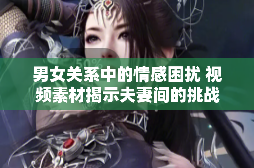男女關(guān)系中的情感困擾 視頻素材揭示夫妻間的挑戰(zhàn)