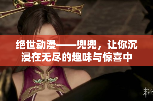 絕世動漫——兜兜，讓你沉浸在無盡的趣味與驚喜中