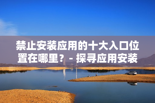 禁止安裝應(yīng)用的十大入口位置在哪里？- 探尋應(yīng)用安裝受限的十大渠道