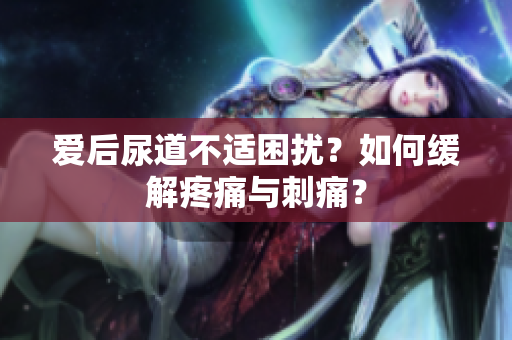 愛后尿道不適困擾？如何緩解疼痛與刺痛？